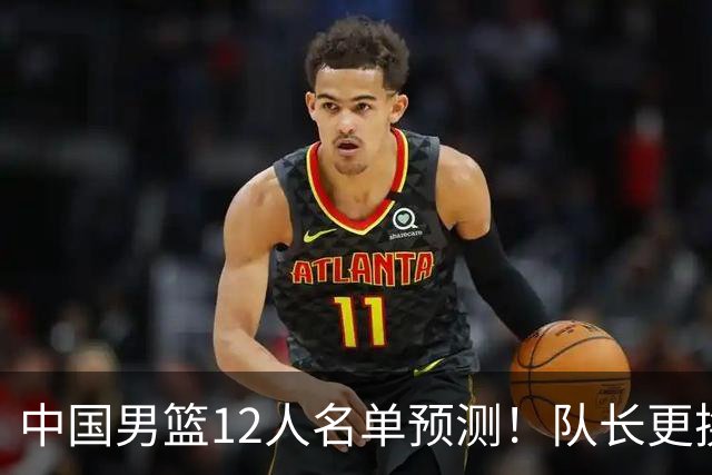 中国男篮12人名单预测！队长更换，杨瀚森王俊杰首发，赛程出炉