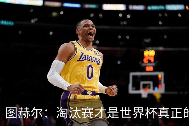 图赫尔：淘汰赛才是世界杯真正的开始，比赛越重要我们表现会越好